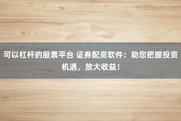 可以杠杆的股票平台 证券配资软件：助您把握投资机遇，放大收益！