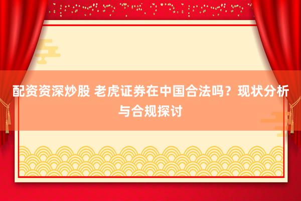 配资资深炒股 老虎证券在中国合法吗？现状分析与合规探讨