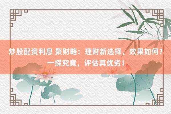 炒股配资利息 聚财略：理财新选择，效果如何？一探究竟，评估其优劣！