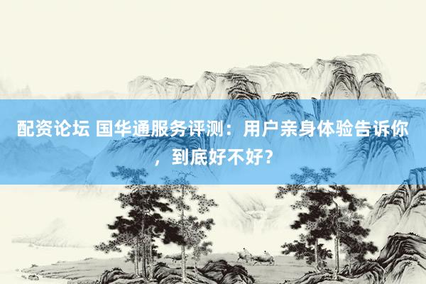 配资论坛 国华通服务评测：用户亲身体验告诉你，到底好不好？
