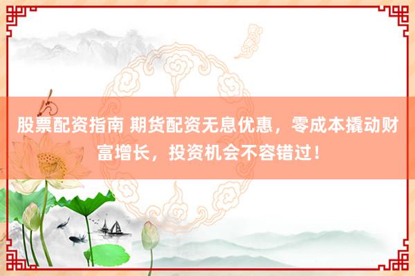 股票配资指南 期货配资无息优惠，零成本撬动财富增长，投资机会不容错过！