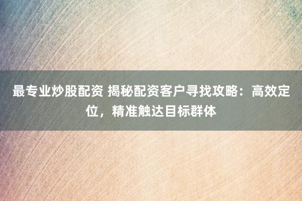 最专业炒股配资 揭秘配资客户寻找攻略：高效定位，精准触达目标群体