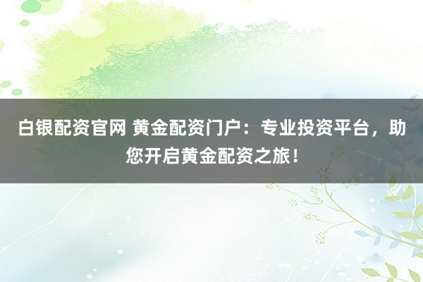 白银配资官网 黄金配资门户：专业投资平台，助您开启黄金配资之旅！