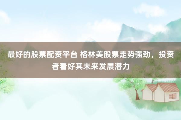 最好的股票配资平台 格林美股票走势强劲，投资者看好其未来发展潜力