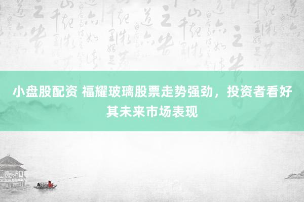小盘股配资 福耀玻璃股票走势强劲，投资者看好其未来市场表现