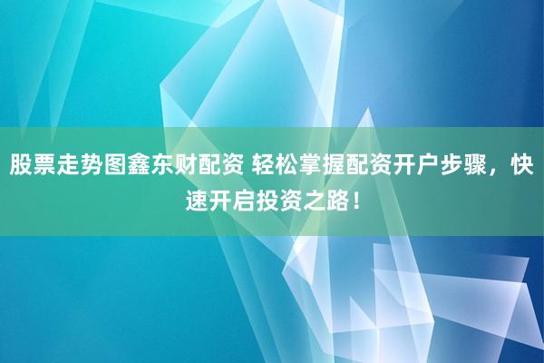 股票走势图鑫东财配资 轻松掌握配资开户步骤，快速开启投资之路！