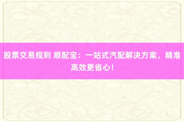 股票交易规则 顺配宝：一站式汽配解决方案，精准高效更省心！