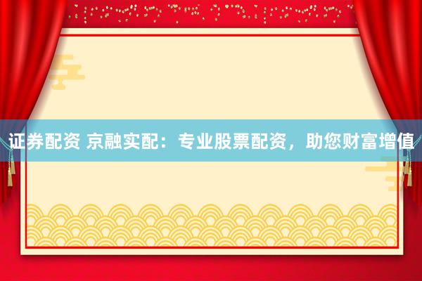 证券配资 京融实配：专业股票配资，助您财富增值