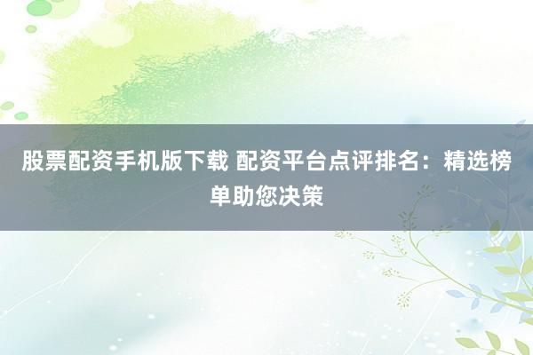 股票配资手机版下载 配资平台点评排名：精选榜单助您决策