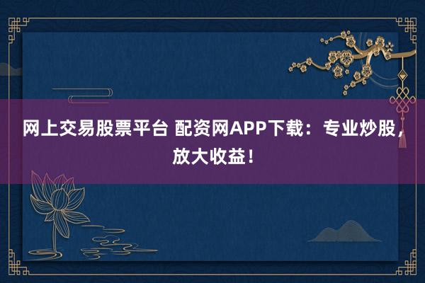 网上交易股票平台 配资网APP下载：专业炒股，放大收益！