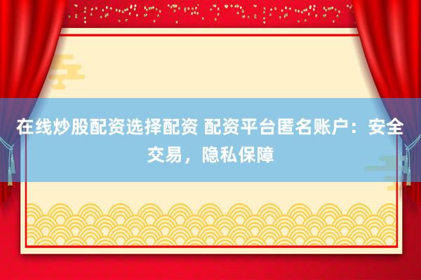 在线炒股配资选择配资 配资平台匿名账户：安全交易，隐私保障