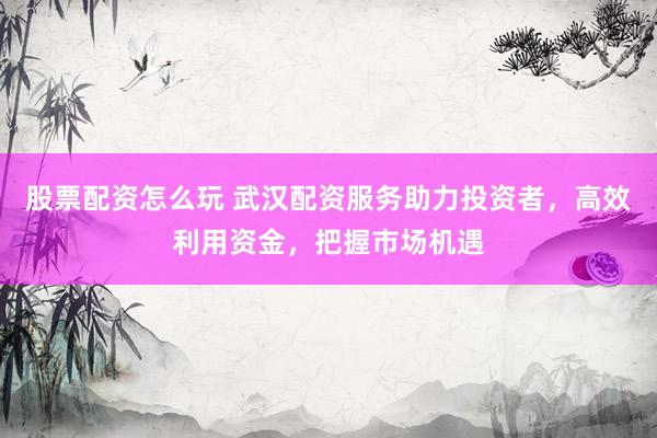 股票配资怎么玩 武汉配资服务助力投资者，高效利用资金，把握市场机遇