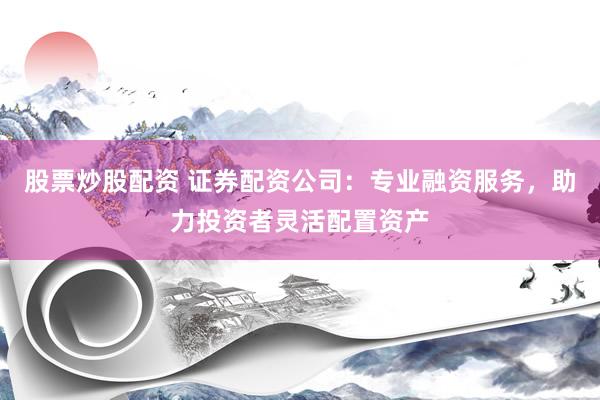 股票炒股配资 证券配资公司：专业融资服务，助力投资者灵活配置资产