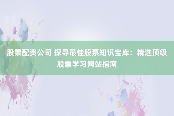 股票配资公司 探寻最佳股票知识宝库：精选顶级股票学习网站指南