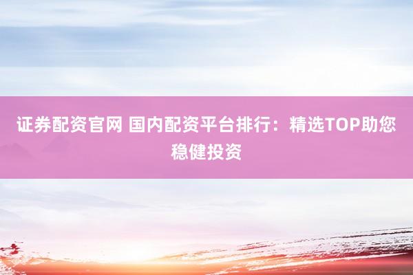 证券配资官网 国内配资平台排行：精选TOP助您稳健投资