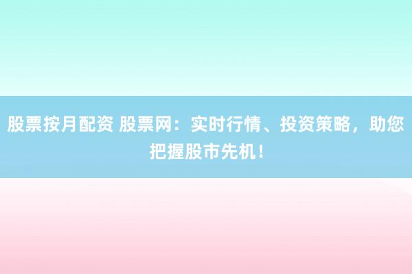 股票按月配资 股票网：实时行情、投资策略，助您把握股市先机！