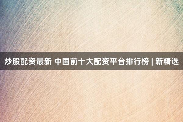 炒股配资最新 中国前十大配资平台排行榜 | 新精选