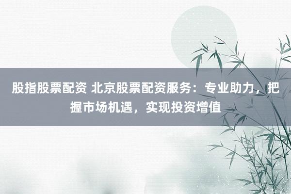 股指股票配资 北京股票配资服务：专业助力，把握市场机遇，实现投资增值