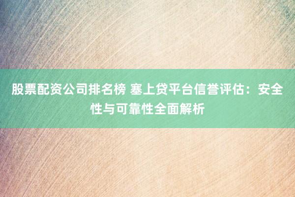 股票配资公司排名榜 塞上贷平台信誉评估：安全性与可靠性全面解析