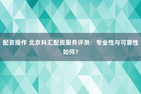 配资操作 北京科汇配资服务评测：专业性与可靠性如何？
