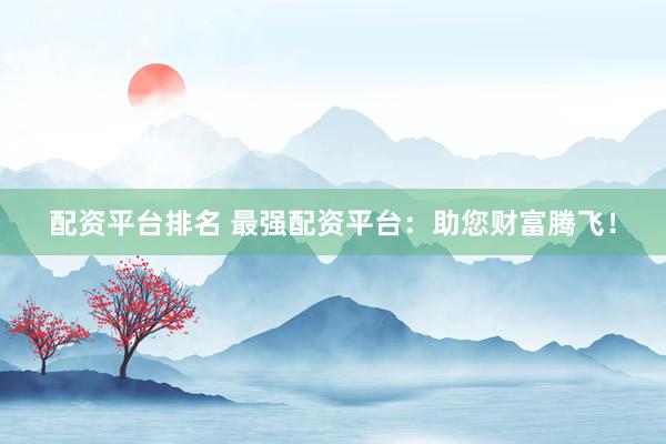 配资平台排名 最强配资平台：助您财富腾飞！