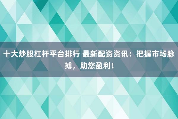 十大炒股杠杆平台排行 最新配资资讯：把握市场脉搏，助您盈利！