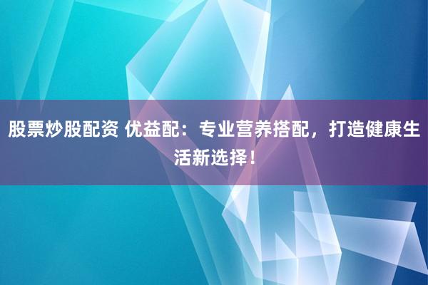 股票炒股配资 优益配：专业营养搭配，打造健康生活新选择！