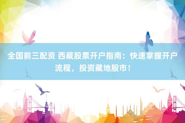 全国前三配资 西藏股票开户指南：快速掌握开户流程，投资藏地股市！