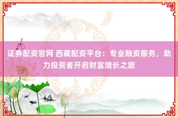 证券配资官网 西藏配资平台：专业融资服务，助力投资者开启财富增长之旅