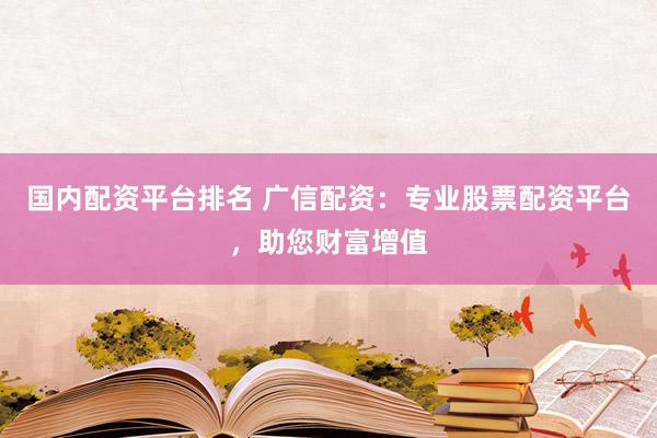 国内配资平台排名 广信配资：专业股票配资平台，助您财富增值