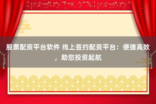 股票配资平台软件 线上签约配资平台：便捷高效，助您投资起航