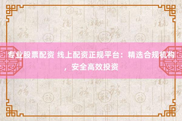 专业股票配资 线上配资正规平台：精选合规机构，安全高效投资