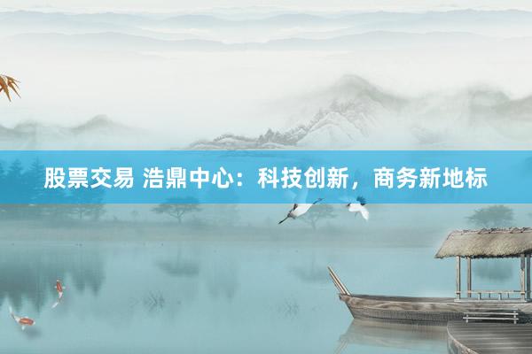 股票交易 浩鼎中心：科技创新，商务新地标