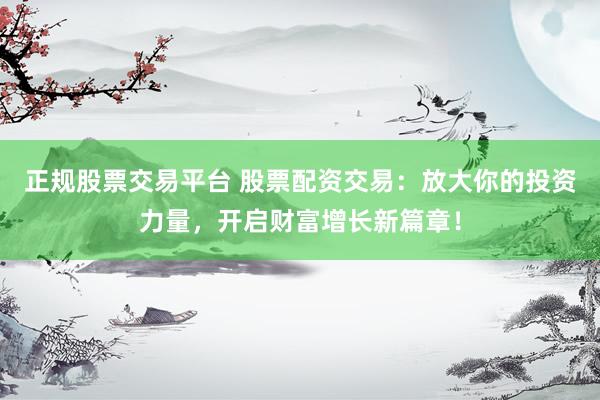 正规股票交易平台 股票配资交易：放大你的投资力量，开启财富增长新篇章！