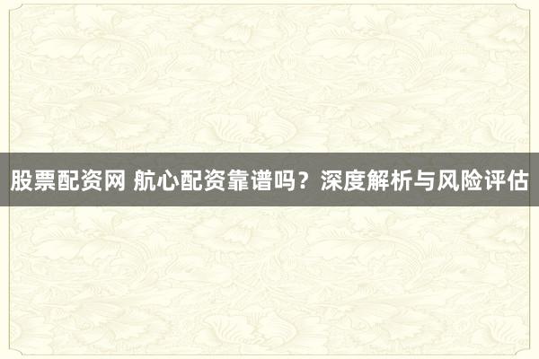股票配资网 航心配资靠谱吗？深度解析与风险评估