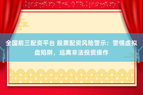 全国前三配资平台 股票配资风险警示：警惕虚拟盘陷阱，远离非法投资操作