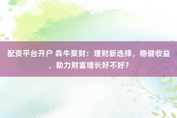 配资平台开户 犇牛聚财：理财新选择，稳健收益，助力财富增长好不好？