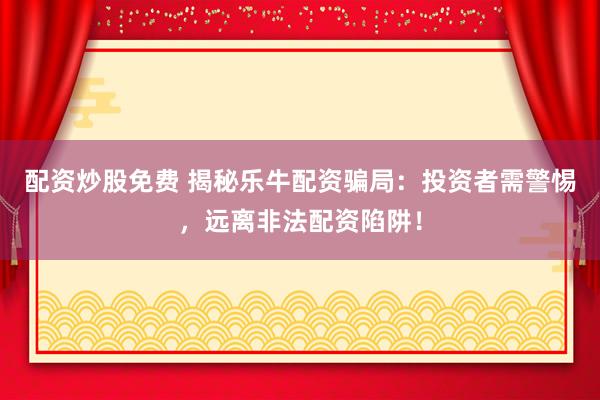 配资炒股免费 揭秘乐牛配资骗局：投资者需警惕，远离非法配资陷阱！