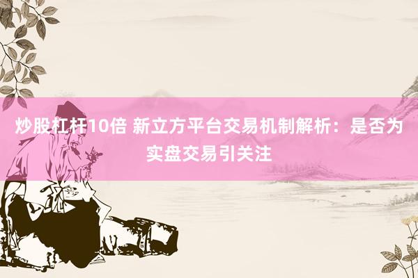 炒股杠杆10倍 新立方平台交易机制解析：是否为实盘交易引关注