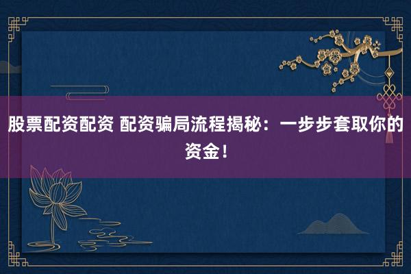 股票配资配资 配资骗局流程揭秘：一步步套取你的资金！