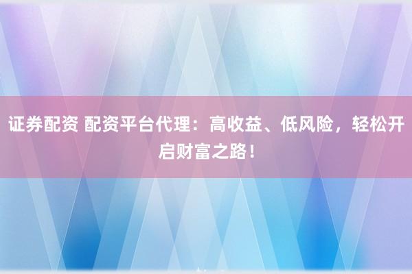 证券配资 配资平台代理：高收益、低风险，轻松开启财富之路！
