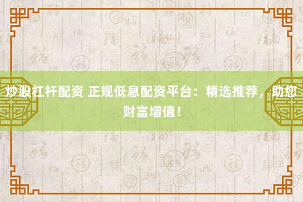 炒股杠杆配资 正规低息配资平台：精选推荐，助您财富增值！