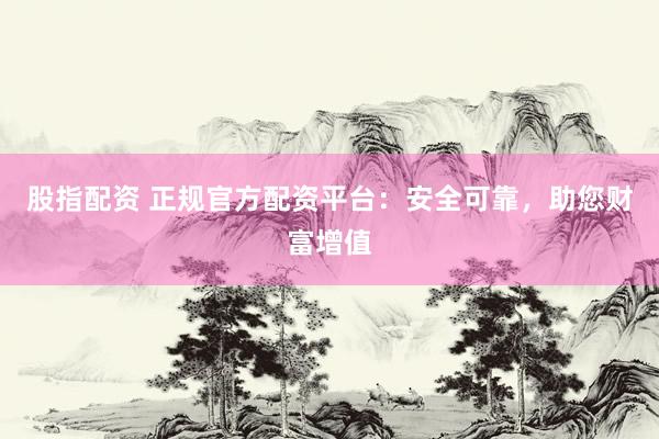 股指配资 正规官方配资平台：安全可靠，助您财富增值