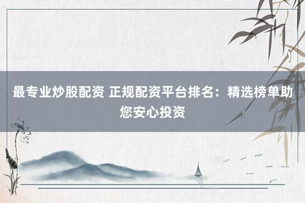 最专业炒股配资 正规配资平台排名：精选榜单助您安心投资