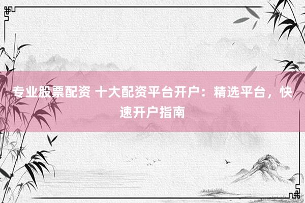 专业股票配资 十大配资平台开户：精选平台，快速开户指南