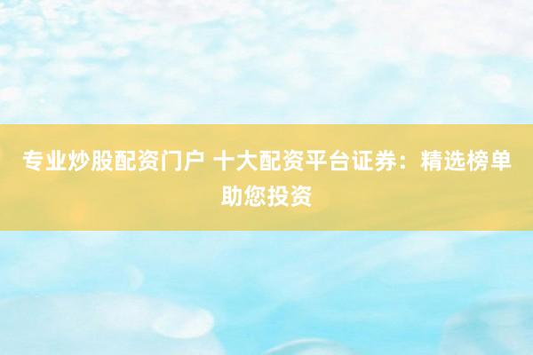 专业炒股配资门户 十大配资平台证券：精选榜单助您投资