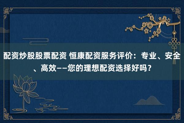 配资炒股股票配资 恒康配资服务评价：专业、安全、高效——您的理想配资选择好吗？