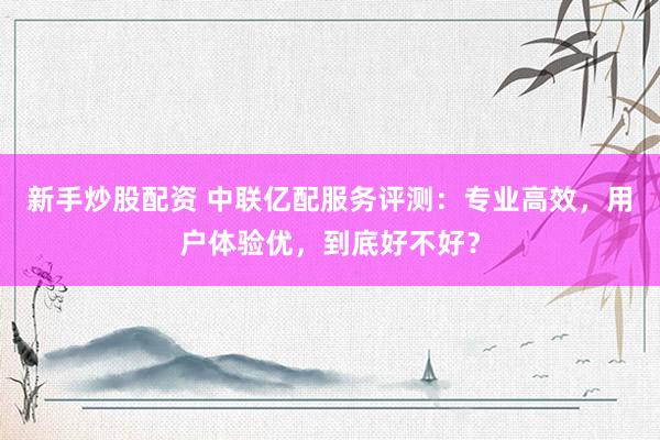 新手炒股配资 中联亿配服务评测：专业高效，用户体验优，到底好不好？