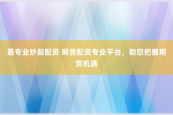 最专业炒股配资 期货配资专业平台，助您把握期货机遇