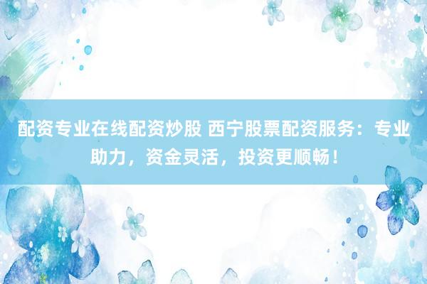 配资专业在线配资炒股 西宁股票配资服务：专业助力，资金灵活，投资更顺畅！